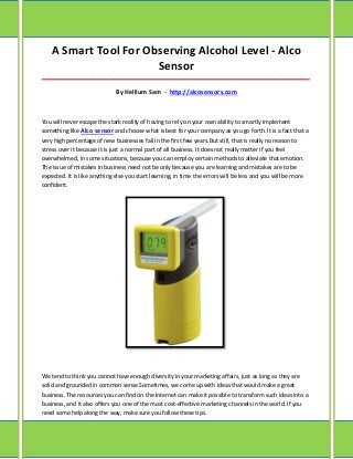A Smart Tool For Observing Alcohol Level - Alco
                       Sensor
_____________________________________________________________________________________

                             By Hellium Sam - http://alcosensors.com



You will never escape the stark reality of having to rely on your own ability to smartly implement
something like Alco sensor and choose what is best for your company as you go forth. It is a fact that a
very high percentage of new businesses fail in the first few years.But still, that is really no reason to
stress over it because it is just a normal part of all business. It does not really matter if you feel
overwhelmed, in some situations, because you can employ certain methods to alleviate that emotion.
The issue of mistakes in business need not be only because you are learning and mistakes are to be
expected. It is like anything else you start learning, in time the errors will be less and you will be more
confident.




We tend to think you cannot have enough diversity in your marketing affairs, just as long as they are
solid and grounded in common sense.Sometimes, we come up with ideas that would make a great
business. The resources you can find on the Internet can make it possible to transform such ideas into a
business, and it also offers you one of the most cost-effective marketing channels in the world. If you
need some help along the way, make sure you follow these tips.
 
