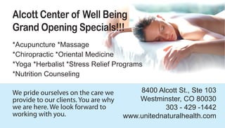 Alcott Center of Well Being
Grand Opening Specials!!!
*Acupuncture *Massage
*Chiropractic *Oriental Medicine
*Yoga *Herbalist *Stress Relief Programs
*Nutrition Counseling

                                          8400 Alcott St., Ste 103
We pride ourselves on the care we
                                          Westminster, CO 80030
provide to our clients. You are why
we are here. We look forward to                   303 - 429 -1442
working with you.                     www.unitednaturalhealth.com
 