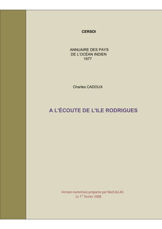 CERSOI



         ANNUAIRE DES PAYS
         DE L’OCÉAN INDIEN
               1977




           Charles CADOUX




A L'ÉCOUTE DE L'ILE RODRIGUES




    Version numérisée préparée par Noël ALLAS
              Le 1er février 2008
 