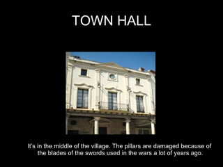 TOWN HALL It’s in the middle of the village. The pillars are damaged because of  the blades of the swords used in the wars a lot of years ago. 