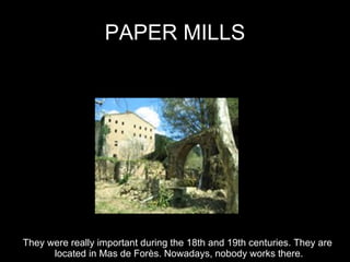 PAPER MILLS They were really important during the 18th and 19th centuries. They are  located in Mas de Forès. Nowadays, nobody works there. 