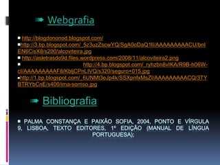➠ Webgrafia￭ http://blogdononod.blogspot.com/￭http://3.bp.blogspot.com/_5z3uzZscwYQ/SgA0oDaQ1lI/AAAAAAAAACU/bnIEN6CisX8/s200/alcoviteira.jpg￭http://asletrasdo9d.files.wordpress.com/2008/11/alcoviteira2.png￭ http://4.bp.blogspot.com/_ryhzbn8vIKA/R9B-h06W-cI/AAAAAAAAAF8/KbljCPnLIVQ/s320/seguro+015.jpg￭http://1.bp.blogspot.com/_6UNMt3eJp4k/SSXpnfxMsZI/AAAAAAAAACQ/3TYBTRYbCnE/s400/ima-sorriso.jpg➠ Bibliografia￭ PALMA Constança e PAIXÃO Sofia, 2004, Ponto e Vírgula 9, Lisboa, Texto Editores, 1º Edição (manual de língua portuguesa);