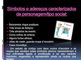 Símbolos e adereços caracterizados da personagem/tipo social:➠Seiscentos virgos postiços;➠ Três arcas de feitiços;➠ Três almários de mentir;➠ Cinco cofres de enleos;➠ Alguns furtos alheos; ➠ Jóias de vestir, guarda-roupa d`encobrir;➠ Casa movediça;➠ Um estrato de cortiça com deux coxins d’encobrir e as moças que vendiam estes símbolos cénicos representavam a sua actividade ligada á prostituição e ao seu carácter manhoso, enganador e representam ainda os roubos que faziam.
