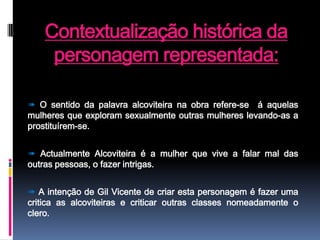 Contextualização histórica da personagem representada:➠O sentido da palavra alcoviteira na obra refere-se  á aquelas mulheres que exploram sexualmente outras mulheres levando-as a prostituírem-se.➠ Actualmente Alcoviteira é a mulher que vive a falar mal das outras pessoas, o fazer intrigas.➠ A intenção de Gil Vicente de criar esta personagem é fazer uma critica as alcoviteiras e criticar outras classes nomeadamente o clero.