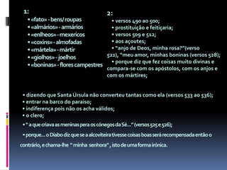 1:• «fato» - bens/ roupas• «almários» - armários• «enlheos» - mexericos• «coxins» - almofadas• «mártela» - mártir• «giolhos» - joelhos• «boninas» - flores campestres2:    • versos 490 ao 500;    • prostituição e feitiçaria;    • versos 509 e 512;    • aos açoutes;    • “anjo de Deos, minha rosa?”(verso 522), “meu amor, minhas boninas (versos 528);    • porque diz que fez coisas muito divinas e compara-se com os apóstolos, com os anjos e com os mártires;• dizendo que Santa Úrsula não converteu tantas como ela (versos 533 ao 536);  • entrar na barco do paraiso;  • indiferença pois não os acha válidos;  • o clero;   • “ a que criava as meninas pera os cónegos da Sé...” (versos 525 e 526);   • porque... o Diabo diz que se a alcoviteira tivesse coisas boas será recompensada então o contrário, e chama-lhe  “ minha  senhora” , isto de uma forma irónica.