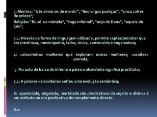 3: Mentira: “três almários de mentir”, “600 virgos postiços”, “cinco cofres de enleos”;Religião: “Eu sôuamártela”, “fogo infernal”, “anjo de Deos”, “aquele do Céo”;3.1: Através da forma de linguagem utilizada, permite captar/perceber que era mentirosa, mexeriqueira, ladra, cínica, convencida e enganadora;4: «alcoviteira» mulheres que exploram outras mulheres; «acoites» porrada; 5: No auto da barca do inferno a palavra alcoviteira significa prostituta;5.1: A palavra «alcoviteira» sofreu uma evolução semântica;6:  apostolada, angelada, martelada são predicativos do sujeito e divinas é um atributo ou um predicativo do complemento directo. 6.1: