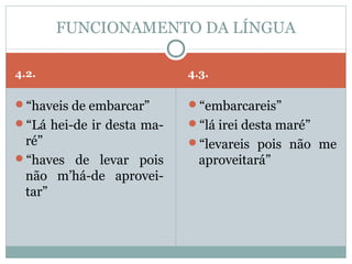 FUNCIONAMENTO DA LÍNGUA

4.2.                       4.3.

“haveis de embarcar”      “embarcareis”
“Lá hei-de ir desta ma-   “lá irei desta maré”
 ré”                       “levareis pois não me
“haves de levar pois        aproveitará”
 não m’há-de aprovei-
 tar”
 