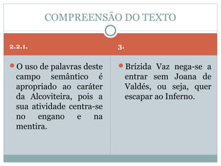 COMPREENSÃO DO TEXTO

2.2.1.                      3.

O uso de palavras deste    Brízida Vaz nega-se a
  campo semântico é              entrar sem Joana de
  apropriado ao caráter          Valdés, ou seja, quer
  da Alcoviteira, pois a         escapar ao Inferno.
  sua atividade centra-se
  no    engano    e    na
  mentira.
 