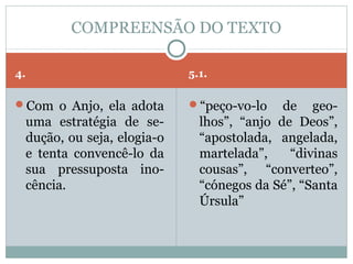 COMPREENSÃO DO TEXTO

4.                              5.1.

Com o Anjo, ela adota          “peço-vo-lo    de geo-
     uma estratégia de se-        lhos”, “anjo de Deos”,
     dução, ou seja, elogia-o     “apostolada, angelada,
     e tenta convencê-lo da       martelada”,    “divinas
     sua pressuposta ino-         cousas”, “converteo”,
     cência.                      “cónegos da Sé”, “Santa
                                  Úrsula”
 