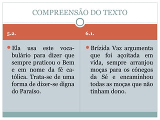 COMPREENSÃO DO TEXTO

5.2.                        6.1.

Ela     usa este voca-     Brízida Vaz argumenta
  bulário para dizer que      que foi açoitada em
  sempre praticou o Bem       vida, sempre arranjou
  e em nome da fé ca-         moças para os cónegos
  tólica. Trata-se de uma     da Sé e encaminhou
  forma de dizer-se digna     todas as moças que não
  do Paraíso.                 tinham dono.
 
