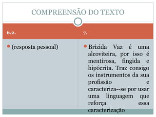 COMPREENSÃO DO TEXTO

6.2.                  7.

(resposta pessoal)   Brízida       Vaz é uma
                           alcoviteira, por isso é
                           mentirosa, fingida e
                           hipócrita. Traz consigo
                           os instrumentos da sua
                           profissão              e
                           caracteriza--se por usar
                           uma linguagem que
                           reforça             essa
                           caracterização
 