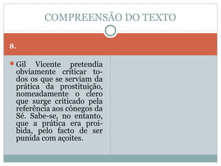 COMPREENSÃO DO TEXTO

8.

Gil   Vicente pretendia
 obviamente criticar to-
 dos os que se serviam da
 prática da prostituição,
 nomeadamente o clero
 que surge criticado pela
 referência aos cónegos da
 Sé. Sabe-se, no entanto,
 que a prática era proi-
 bida, pelo facto de ser
 punida com açoites.
 