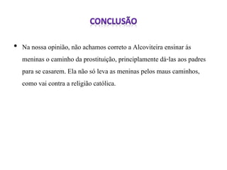 • Na nossa opinião, não achamos correto a Alcoviteira ensinar ás 
meninas o caminho da prostituição, principlamente dá-las aos padres 
para se casarem. Ela não só leva as meninas pelos maus caminhos, 
como vai contra a religião católica. 
