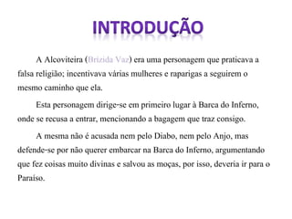 A Alcoviteira (Brízida Vaz) era uma personagem que praticava a 
falsa religião; incentivava várias mulheres e raparigas a seguirem o 
mesmo caminho que ela. 
Esta personagem dirige-se em primeiro lugar à Barca do Inferno, 
onde se recusa a entrar, mencionando a bagagem que traz consigo. 
A mesma não é acusada nem pelo Diabo, nem pelo Anjo, mas 
defende-se por não querer embarcar na Barca do Inferno, argumentando 
que fez coisas muito divinas e salvou as moças, por isso, deveria ir para o 
Paraíso. 
 