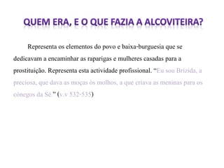 Representa os elementos do povo e baixa-burguesia que se 
dedicavam a encaminhar as raparigas e mulheres casadas para a 
prostituição. Representa esta actividade profissional. “Eu sou Brízida, a 
preciosa, que dava as moças òs molhos, a que criava as meninas para os 
cónegos da Sé.” (v.v 532-535) 
 