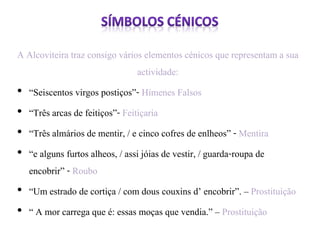 A Alcoviteira traz consigo vários elementos cénicos que representam a sua 
actividade: 
• “Seiscentos virgos postiços”- Hímenes Falsos 
• “Três arcas de feitiços”- Feitiçaria 
• “Três almários de mentir, / e cinco cofres de enlheos” - Mentira 
• “e alguns furtos alheos, / assi jóias de vestir, / guarda-roupa de 
encobrir” - Roubo 
• “Um estrado de cortiça / com dous couxins d’ encobrir”. – Prostituição 
• “ A mor carrega que é: essas moças que vendia.” – Prostituição 
 