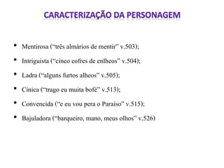 • Mentirosa (“três almários de mentir” v.503); 
• Intriguista (“cinco cofres de enlheos” v.504); 
• Ladra (“alguns furtos alheos” v.505); 
• Cínica (“trago eu muita bofé” v.513); 
• Convencida (“e eu vou pera o Paraíso” v.515); 
• Bajuladora (“barqueiro, mano, meus olhos” v.526) 
 