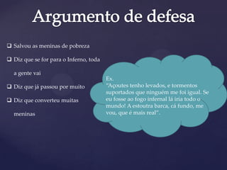  Salvou as meninas de pobreza
 Diz que se for para o Inferno, toda
a gente vai
 Diz que já passou por muito
 Diz que converteu muitas
meninas
Ex.
“Açoutes tenho levados, e tormentos
suportados que ninguém me foi igual. Se
eu fosse ao fogo infernal lá iria todo o
mundo! A estoutra barca, cá fundo, me
vou, que é mais real”.
 