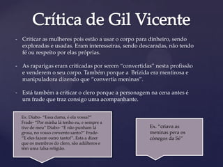 - Criticar as mulheres pois estão a usar o corpo para dinheiro, sendo
exploradas e usadas. Eram interesseiras, sendo descaradas, não tendo
fé ou respeito por elas próprias.
- As raparigas eram criticadas por serem “convertidas” nesta profissão
e venderem o seu corpo. Também porque a Brízida era mentirosa e
manipuladora dizendo que “convertia meninas”.
- Está também a criticar o clero porque a personagem na cena antes é
um frade que traz consigo uma acompanhante.
Ex. Diabo- “Essa dama, é ela vossa?”
Frade- “Por minha lá tenho eu, e sempre a
tive de meu” Diabo- “E não punham lá
grosa, no vosso convento santo?” Frade-
“E eles fazem outro tanto!”. Esta a dizer
que os membros do clero, são adúlteros e
têm uma falsa religião.
Ex. “criava as
meninas pera os
cónegos da Sé”
 