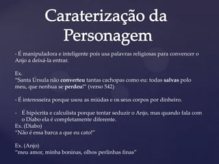 - É manipuladora e inteligente pois usa palavras religiosas para convencer o
Anjo a deixá-la entrar.
Ex.
“Santa Úrsula não converteu tantas cachopas como eu: todas salvas polo
meu, que nenhua se perdeu!” (verso 542)
- É interesseira porque usou as miúdas e os seus corpos por dinheiro.
- É hipócrita e calculista porque tentar seduzir o Anjo, mas quando fala com
o Diabo ela é completamente diferente.
Ex. (Diabo)
“Não é essa barca a que eu cato!”
Ex. (Anjo)
“meu amor, minha boninas, olhos perlinhas finas”
 