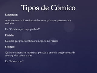 Linguagem
A forma como a Alcoviteira falava e as palavras que usava na
sedução
Ex. “Cuidais que trago piolhos?”
Carácter
Ela acha que pode continuar o negócio no Paraíso
Situação
Quando ela tentava seduzir as pessoas e quando chega carregada
com aquelas coisas todas
Ex. “Minha rosa”
 