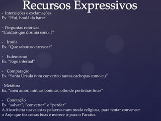- Interjeições e exclamações
Ex. “Hui, houlá da barca!
- Perguntas retóricas
“Cuidais que dormia sono..?”
- Ironia
Ex. “Que saboroso arrecear”
- Eufemismo
Ex. “fogo infernal”
- Comparação
Ex. “Santa Úrsula nom converteo tantas cachopas como eu”
- Metáfora
Ex. “meu amor, minhas boninas, olho de perlinhas finas”
- Conotação
Ex. “salvar”, “converter” e “perder”
AAlcoviteira usava estas palavras num modo religiosa, para tentar convencer
o Anjo que fez coisas boas e merece ir para o Paraíso.
 