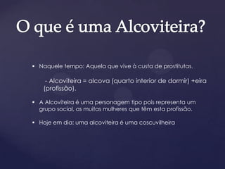  Naquele tempo: Aquela que vive à custa de prostitutas.
- Alcoviteira = alcova (quarto interior de dormir) +eira
(profissão).
 A Alcoviteira é uma personagem tipo pois representa um
grupo social, as muitas mulheres que têm esta profissão.
 Hoje em dia: uma alcoviteira é uma coscuvilheira
 