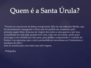 “Úrsula era uma jovem de beleza excepcional, filha de um soberano Bretão, que
foi secretamente consagrada a Deus mas foi pedida em casamento pelo
príncipe pagão Ereo. A recusa da virgem deu início a uma guerra e por isso,
aconselhada por um anjo quando teve uma visão em um sonho, pediu para
prorrogar a sua decisão por três anos, para melhor compreender a vontade do
Senhor e na esperança que o noivo prometido se convertesse ao Cristianismo e
mudasse de ideia.”
Esta foi martirizada com mais onze mil virgens.
- Wikipedia
 