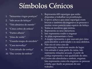 1. “Seiscentos virgos postiços”
2. “três arcas de feitiços”
3. “Três almários de mentir”
4. “Cinco cofres de enleos”
5. “Furtos alheos”
6. “Jóias de vestir”
7. “Guarda-roupa de encobrir”
8. “Casa movediça”
9. “Um estrado de cortiça”
10. “Dez coxins de embair”
1. Representa 600 raparigas que estão
dispostas a trabalhar na prostituição.
2. O povo achava que estas raparigas eram
bruxas e também ela enganava as pessoas e
muitas vezes parecia uma espécie de feitiço.
3. Todas as mentiras que contou.
4. Representa os seus mexericos.
5. Isto representa roubo e enganar
6. As jóias representam o luxo.
7. A roupa representa o que usavam por cima
para encobrir a actividade e os seus defeitos.
8. Não era só uma casa de
prostituição, mudavam muito de lugar.
9. Um estrado é uma parte da cama, isto
representa relações sexuais. A parte de
cortiça representa a má qualidade do sítio.
10. Coxins são almofadas e embair, enganar.
Isto representa como ela enganou as pessoas
e tinha que iludir as pessoas do seu
trabalho.
 