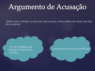 Nesta cena o Diabo acaba por não acusar a Alcoviteira de nada pois ela
fá-lo sozinha.
“que dava as moças a molhos/a”
“A mor cárrega que
é:/essas moças que
vendia.”
 
