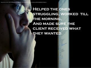 Helped the ones struggling, worked till the morning, 
And made sure the client received what they wanted. 
Ricky Romero, photo, 2007, retrieved October 17th, 2014, from: https://www.flickr.com/photos/49953296@N00/1976286111/  