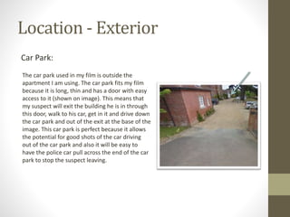 Location - Exterior
Car Park:
The car park used in my film is outside the
apartment I am using. The car park fits my film
because it is long, thin and has a door with easy
access to it (shown on image). This means that
my suspect will exit the building he is in through
this door, walk to his car, get in it and drive down
the car park and out of the exit at the base of the
image. This car park is perfect because it allows
the potential for good shots of the car driving
out of the car park and also it will be easy to
have the police car pull across the end of the car
park to stop the suspect leaving.
 