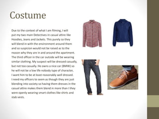 Costume
Due to the context of what I am filming, I will
put my two main Detectives in casual attire like
Hoodies, Jeans and Jackets. This purely so they
will blend in with the environment around them
and so suspicion would not be raised as to the
reason why they are in and around the apartment.
The third officer in the car outside will be wearing
similar clothing. My suspect will be dressed casually,
but not too casually. He owns a nice car (BMW) so
he will not be a low life nobody type of character,
I want him to be at least reasonably well dressed.
I need my officers to seem as though they are just
blending into society so having them dresses in the
casual attire makes them blend in more than I they
were openly wearing smart clothes like shirts and
stab vests.
 