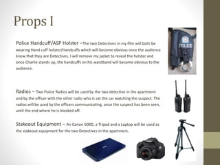 Props I
Police Handcuff/ASP Holster –The two Detectives in my film will both be
wearing Hand cuff holster/Handcuffs which will become obvious once the audience
know that they are Detectives. I will remove my jacket to reveal the holster and
once Charlie stands up, the handcuffs on his waistband will become obvious to the
audience.
Radios – Two Police Radios will be used by the two detective in the apartment
and by the officer with the other radio who is sat the car watching the suspect. The
radios will be used by the officers communicating, once the suspect has been seen,
until the end where he is blocked off.
Stakeout Equipment – An Canon 600D, a Tripod and a Laptop will be used as
the stakeout equipment for the two Detectives in the apartment.
 