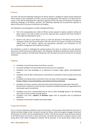 Peace and Security Fellowship for African Women 
2013 – 2014 Academic Year 
2 
Purpose 
The Peace and Security Fellowship Programme for African Women is designed to expose young professional African women to the complexities of conflict, security and development. The exposure is to equip them for careers in this field by developing their expertise to generate African-led ideas and processes of change for addressing challenges on the African continent. The Fellowships especially aim to ground this expertise on peace and security in the pursuit of excellence and integrity. 
The Fellowship is conceived against a number of background factors: 
First is the comparatively low number of African women exposed to rigorous academic writing and policy analysis in the field of peace and security especially when compared with those involved in human rights and development issues. 
Second is the need to assist African women to meet the demands of the Beijing process and the subsequent UN Security Council Resolution 1325 that calls for the inclusion of women at all decision making levels in “all national, regional and international institutions and mechanisms for the prevention, management and resolution of conflicts”. 
This Fellowship is aimed at challenging the existing tendency that seems to reinforce the male dominant discourse on conflict and security related matters. The Fellowship is designed to develop the network of African women scholars working in the field whilst linking them with the peace and security mechanisms of relevant institutions. 
Eligibility 
 Candidates must be female citizens from African countries. 
 Successful candidates must hold valid travel documents prior to acceptance. 
 Candidates must have knowledge of, or experience of women’s rights, gender and development issues. 
 Candidates must be able to demonstrate a commitment to contribute to work on peace and security in Africa 
 Candidates must demonstrate commitment to the core values of the programme: Independent thinking; Integrity; Pursuit of Excellence; and a Value for all forms of Diversity 
 Candidates must have a relevant institutional base and be endorsed by an organisation with which they have been involved for at least two years. Exceptional candidates without such organisational ties may be given special consideration 
 Candidates must have a demonstrable plan for how to utilise knowledge gained in the Fellowship upon return to their countries and organisations 
 Candidates must hold a Master’s or Bachelors degree with an equivalent level of professional experience. 
 Candidates must be fluent in spoken and written English 
Programme Delivery 
This is a one-year Fellowship, divided into two 6-month phases. The first phase will be delivered at the ALC in Nairobi and King’s College London. During the training, the Fellows will be encouraged to engage critically with the discourse on conflict, security and development in Africa. They will also visit and study institutions working in the field of peace and security in Africa and Europe. This phase will end with a simulation seminar series during which mock conflict management situations will be practiced. In the second phase, Fellows will be  