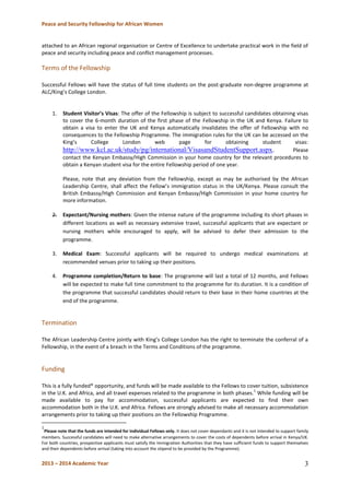 Peace and Security Fellowship for African Women 
2013 – 2014 Academic Year 
3 
attached to an African regional organisation or Centre of Excellence to undertake practical work in the field of peace and security including peace and conflict management processes. 
Terms of the Fellowship 
Successful Fellows will have the status of full time students on the post-graduate non-degree programme at ALC/King’s College London. 
1. Student Visitor’s Visas: The offer of the Fellowship is subject to successful candidates obtaining visas to cover the 6-month duration of the first phase of the Fellowship in the UK and Kenya. Failure to obtain a visa to enter the UK and Kenya automatically invalidates the offer of Fellowship with no consequences to the Fellowship Programme. The immigration rules for the UK can be accessed on the King’s College London web page for obtaining student visas: http://www.kcl.ac.uk/study/pg/international/VisasandStudentSupport.aspx. Please contact the Kenyan Embassy/High Commission in your home country for the relevant procedures to obtain a Kenyan student visa for the entire Fellowship period of one year. 
Please, note that any deviation from the Fellowship, except as may be authorised by the African Leadership Centre, shall affect the Fellow’s immigration status in the UK/Kenya. Please consult the British Embassy/High Commission and Kenyan Embassy/High Commission in your home country for more information. 
2. Expectant/Nursing mothers: Given the intense nature of the programme including its short phases in different locations as well as necessary extensive travel, successful applicants that are expectant or nursing mothers while encouraged to apply, will be advised to defer their admission to the programme. 
3. Medical Exam: Successful applicants will be required to undergo medical examinations at recommended venues prior to taking up their positions. 
4. Programme completion/Return to base: The programme will last a total of 12 months, and Fellows will be expected to make full time commitment to the programme for its duration. It is a condition of the programme that successful candidates should return to their base in their home countries at the end of the programme. 
Termination 
The African Leadership Centre jointly with King’s College London has the right to terminate the conferral of a Fellowship, in the event of a breach in the Terms and Conditions of the programme. 
Funding 
This is a fully funded* opportunity, and funds will be made available to the Fellows to cover tuition, subsistence in the U.K. and Africa, and all travel expenses related to the programme in both phases.1 While funding will be made available to pay for accommodation, successful applicants are expected to find their own accommodation both in the U.K. and Africa. Fellows are strongly advised to make all necessary accommodation arrangements prior to taking up their positions on the Fellowship Programme. 
1Please note that the funds are intended for individual Fellows only. It does not cover dependants and it is not intended to support family members. Successful candidates will need to make alternative arrangements to cover the costs of dependents before arrival in Kenya/UK. For both countries, prospective applicants must satisfy the Immigration Authorities that they have sufficient funds to support themselves and their dependents before arrival (taking into account the stipend to be provided by the Programme). 
 