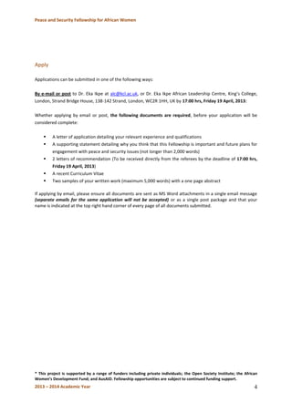 Peace and Security Fellowship for African Women 
2013 – 2014 Academic Year 
4 
Apply 
Applications can be submitted in one of the following ways: 
By e-mail or post to Dr. Eka Ikpe at alc@kcl.ac.uk, or Dr. Eka Ikpe African Leadership Centre, King’s College, London, Strand Bridge House, 138-142 Strand, London, WC2R 1HH, UK by 17:00 hrs, Friday 19 April, 2013: 
Whether applying by email or post, the following documents are required, before your application will be considered complete: 
 A letter of application detailing your relevant experience and qualifications 
 A supporting statement detailing why you think that this Fellowship is important and future plans for engagement with peace and security issues (not longer than 2,000 words) 
 2 letters of recommendation (To be received directly from the referees by the deadline of 17:00 hrs, Friday 19 April, 2013) 
 A recent Curriculum Vitae 
 Two samples of your written work (maximum 5,000 words) with a one page abstract 
If applying by email, please ensure all documents are sent as MS Word attachments in a single email message (separate emails for the same application will not be accepted) or as a single post package and that your name is indicated at the top right hand corner of every page of all documents submitted. 
* This project is supported by a range of funders including private individuals; the Open Society Institute; the African Women’s Development Fund; and AusAID. Fellowship opportunities are subject to continued funding support.  