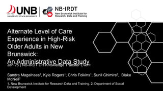 Alternate Level of Care
Experience in High-Risk
Older Adults in New
Brunswick:
An Administrative Data Study
Jan 25 | NB-IRDT DH Knowledge Transfer Event
Sandra Magalhaes1, Kyle Rogers1, Chris Folkins1, Sunil Ghimire2, Blake
McNeil2
1. New Brunswick Institute for Research Data and Training. 2. Department of Social
Development
 