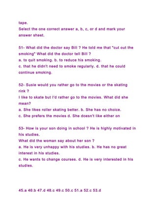 tape.
Select the one correct answer a, b, c, or d and mark your
answer sheet.
51- What did the doctor say Bill ? He told me that "cut out the
smoking" What did the doctor tell Bill ?
a. to quit smoking. b. to reduce his smoking.
c. that he didn't need to smoke regularly. d. that he could
continue smoking.
52- Susie would you rather go to the movies or the skating
rink ?
I like to skate but I'd rather go to the movies. What did she
mean?
a. She likes roller skating better. b. She has no choice.
c. She prefers the movies d. She doesn't like either on
53- How is your son doing in school ? He is highly motivated in
his studies.
What did the woman say about her son ?
a. He is very unhappy with his studies. b. He has no great
interest in his studies.
c. He wants to change courses. d. He is very interested in his
studies.
45.a 46.b 47.d 48.c 49.c 50.c 51.a 52.c 53.d
 