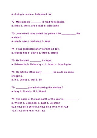 a. during b. since c. between d. for
72- Most people ________ to read newspapers.
a. likes b. like c. are a likes d. were alike
73- John would have called the police if he ___________ the
accident.
a. see b. saw c. had seen d. sees
74- I was exhausted after working all day.
a. feeling fine b. active c. tired d. asleep
75- He finished _________ his tape.
a. listened to b. listens by c. to listen d. listening to
76- He left the office early ________ he could do some
shopping.
a. if b. unless c. that d. so
77- _________ you mind closing the window ?
a. May b. Could c. If d. Would
78- The name of the last month of the year is __________ .
a. Winter b. December c. past d. Saturday
63.b 64.c 65.a 66.c 67.a 68.d 69.d 70.a 71.b 72.b
73.c 74.c 75.d 76.d 77.d 78.b
 