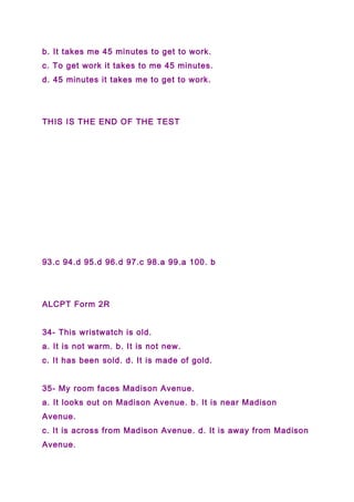 b. It takes me 45 minutes to get to work.
c. To get work it takes to me 45 minutes.
d. 45 minutes it takes me to get to work.
THIS IS THE END OF THE TEST
93.c 94.d 95.d 96.d 97.c 98.a 99.a 100. b
ALCPT Form 2R
34- This wristwatch is old.
a. It is not warm. b. It is not new.
c. It has been sold. d. It is made of gold.
35- My room faces Madison Avenue.
a. It looks out on Madison Avenue. b. It is near Madison
Avenue.
c. It is across from Madison Avenue. d. It is away from Madison
Avenue.
 