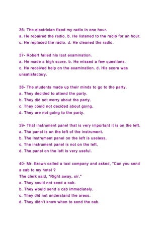 36- The electrician fixed my radio in one hour.
a. He repaired the radio. b. He listened to the radio for an hour.
c. He replaced the radio. d. He cleaned the radio.
37- Robert failed his last examination.
a. He made a high score. b. He missed a few questions.
c. He received help on the examination. d. His score was
unsatisfactory.
38- The students made up their minds to go to the party.
a. They decided to attend the party.
b. They did not worry about the party.
c. They could not decided about going.
d. They are not going to the party.
39- That instrument panel that is very important it is on the left.
a. The panel is on the left of the instrument.
b. The instrument panel on the left is useless.
c. The instrument panel is not on the left.
d. The panel on the left is very useful.
40- Mr. Brown called a taxi company and asked, "Can you send
a cab to my hotel ?
The clerk said, "Right away, sir."
a. They could not send a cab.
b. They would send a cab immediately.
c. They did not understand the aress.
d. They didn't know when to send the cab.
 