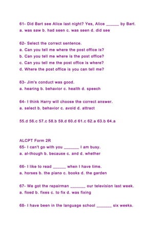 61- Did Bart see Alice last night? Yes, Alice ______ by Bart.
a. was saw b. had seen c. was seen d. did see
62- Select the correct sentence.
a. Can you tell me where the post office is?
b. Can you tell me where is the post office?
c. Can you tell me the post office is where?
d. Where the post office is you can tell me?
63- Jim's conduct was good.
a. hearing b. behavior c. health d. speech
64- I think Harry will choose the correct answer.
a. select b. behavior c. avoid d. attract
55.d 56.c 57.c 58.b 59.d 60.d 61.c 62.a 63.b 64.a
ALCPT Form 2R
65- I can't go with you _______ I am busy.
a. al-though b. because c. and d. whether
66- I like to read ______ when I have time.
a. horses b. the piano c. books d. the garden
67- We got the repairman _______ our television last week.
a. fixed b. fixes c. to fix d. was fixing
68- I have been in the language school _______ six weeks.
 