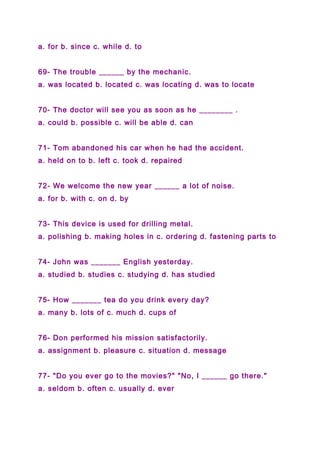 a. for b. since c. while d. to
69- The trouble ______ by the mechanic.
a. was located b. located c. was locating d. was to locate
70- The doctor will see you as soon as he ________ .
a. could b. possible c. will be able d. can
71- Tom abandoned his car when he had the accident.
a. held on to b. left c. took d. repaired
72- We welcome the new year ______ a lot of noise.
a. for b. with c. on d. by
73- This device is used for drilling metal.
a. polishing b. making holes in c. ordering d. fastening parts to
74- John was _______ English yesterday.
a. studied b. studies c. studying d. has studied
75- How _______ tea do you drink every day?
a. many b. lots of c. much d. cups of
76- Don performed his mission satisfactorily.
a. assignment b. pleasure c. situation d. message
77- "Do you ever go to the movies?" "No, I ______ go there."
a. seldom b. often c. usually d. ever
 