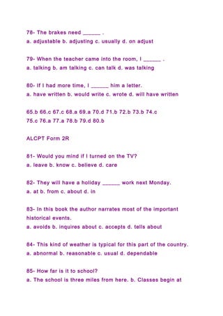 78- The brakes need ______ .
a. adjustable b. adjusting c. usually d. on adjust
79- When the teacher came into the room, I ______ .
a. talking b. am talking c. can talk d. was talking
80- If I had more time, I ______ him a letter.
a. have written b. would write c. wrote d. will have written
65.b 66.c 67.c 68.a 69.a 70.d 71.b 72.b 73.b 74.c
75.c 76.a 77.a 78.b 79.d 80.b
ALCPT Form 2R
81- Would you mind if I turned on the TV?
a. leave b. know c. believe d. care
82- They will have a holiday ______ work next Monday.
a. at b. from c. about d. in
83- In this book the author narrates most of the important
historical events.
a. avoids b. inquires about c. accepts d. tells about
84- This kind of weather is typical for this part of the country.
a. abnormal b. reasonable c. usual d. dependable
85- How far is it to school?
a. The school is three miles from here. b. Classes begin at
 