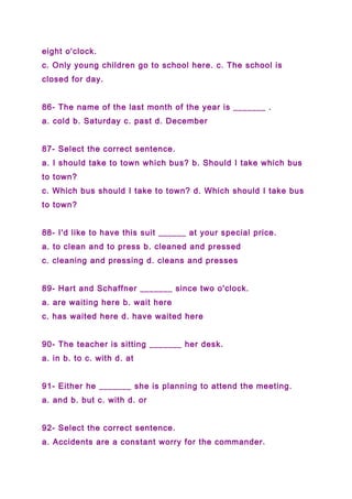 eight o'clock.
c. Only young children go to school here. c. The school is
closed for day.
86- The name of the last month of the year is _______ .
a. cold b. Saturday c. past d. December
87- Select the correct sentence.
a. I should take to town which bus? b. Should I take which bus
to town?
c. Which bus should I take to town? d. Which should I take bus
to town?
88- I'd like to have this suit ______ at your special price.
a. to clean and to press b. cleaned and pressed
c. cleaning and pressing d. cleans and presses
89- Hart and Schaffner _______ since two o'clock.
a. are waiting here b. wait here
c. has waited here d. have waited here
90- The teacher is sitting _______ her desk.
a. in b. to c. with d. at
91- Either he _______ she is planning to attend the meeting.
a. and b. but c. with d. or
92- Select the correct sentence.
a. Accidents are a constant worry for the commander.
 