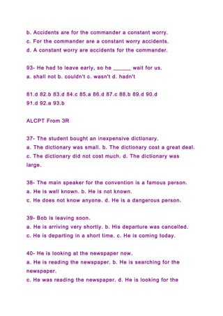 b. Accidents are for the commander a constant worry.
c. For the commander are a constant worry accidents.
d. A constant worry are accidents for the commander.
93- He had to leave early, so he ______ wait for us.
a. shall not b. couldn't c. wasn't d. hadn't
81.d 82.b 83.d 84.c 85.a 86.d 87.c 88.b 89.d 90.d
91.d 92.a 93.b
ALCPT From 3R
37- The student bought an inexpensive dictionary.
a. The dictionary was small. b. The dictionary cost a great deal.
c. The dictionary did not cost much. d. The dictionary was
large.
38- The main speaker for the convention is a famous person.
a. He is well known. b. He is not known.
c. He does not know anyone. d. He is a dangerous person.
39- Bob is leaving soon.
a. He is arriving very shortly. b. His departure was cancelled.
c. He is departing in a short time. c. He is coming today.
40- He is looking at the newspaper now.
a. He is reading the newspaper. b. He is searching for the
newspaper.
c. He was reading the newspaper. d. He is looking for the
 