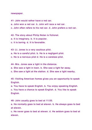 newspaper.
41- John would rather have a red car.
a. John won a red car. b. John will race a red car.
c. John often refers to his red car. d. John prefers a red car.
42- The story about Philip Nolan is fictional.
a. It is imaginary. b. It is popular.
c. It is boring. d. It is favorable.
43- Lt. Jones is a very cautious pilot.
a. He is a careful pilot. b. He is a negligent pilot.
c. He is a nervous pilot d. He is a careless pilot.
44- Mrs. Jones saw a light in the distance.
a. She saw a light in town. b. She saw a light far away.
c. She saw a light at the station. d. She saw a light nearby.
45- Visiting American homes gives you an opportunity to speak
English.
a. You have to speak English. b. You enjoy speaking English.
c. You have a chance to speak English. d. You like to speak
English.
46- John usually goes to bed at 11:00.
a. He normally goes to bed at eleven. b. He always goes to bed
at eleven.
c. He never goes to bed at eleven. d. He seldom goes to bed at
eleven.
 