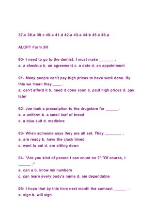 37.c 38.a 39.c 40.a 41.d 42.a 43.a 44.b 45.c 46.a
ALCPT Form 3R
90- I need to go to the dentist. I must make _______ .
a. a checkup b. an agreement c. a date d. an appointment
91- Many people can't pay high prices to have work done. By
this we mean they ____ .
a. can't afford it b. need it done soon c. paid high prices d. pay
later
92- Joe took a prescription to the drugstore for ______ .
a. a uniform b. a small loaf of bread
c. a blue suit d. medicine
93- When someone says they are all set. They ________ .
a. are ready b. have the clock timed
c. want to eat d. are sitting down
94- "Are you kind of person I can count on ?" "Of course, I
______ ."
a. can a b. know my numbers
c. can learn every body's name d. am dependable
95- I hope that by this time next month the contract ______ .
a. sign b. will sign
 