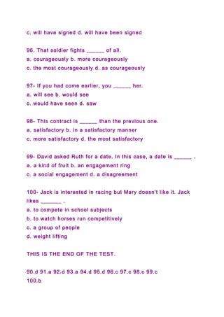 c. will have signed d. will have been signed
96. That soldier fights ______ of all.
a. courageously b. more courageously
c. the most courageously d. as courageously
97- If you had come earlier, you ______ her.
a. will see b. would see
c. would have seen d. saw
98- This contract is ______ than the previous one.
a. satisfactory b. in a satisfactory manner
c. more satisfactory d. the most satisfactory
99- David asked Ruth for a date. In this case, a date is ______ .
a. a kind of fruit b. an engagement ring
c. a social engagement d. a disagreement
100- Jack is interested in racing but Mary doesn't like it. Jack
likes _______ .
a. to compete in school subjects
b. to watch horses run competitively
c. a group of people
d. weight lifting
THIS IS THE END OF THE TEST.
90.d 91.a 92.d 93.a 94.d 95.d 96.c 97.c 98.c 99.c
100.b
 